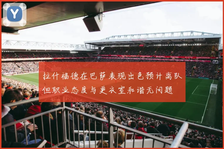 拉什福德在巴萨表现出色预计离队但职业态度与更衣室和谐无问题