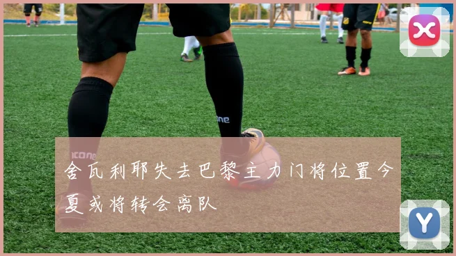 舍瓦利耶失去巴黎主力门将位置今夏或将转会离队