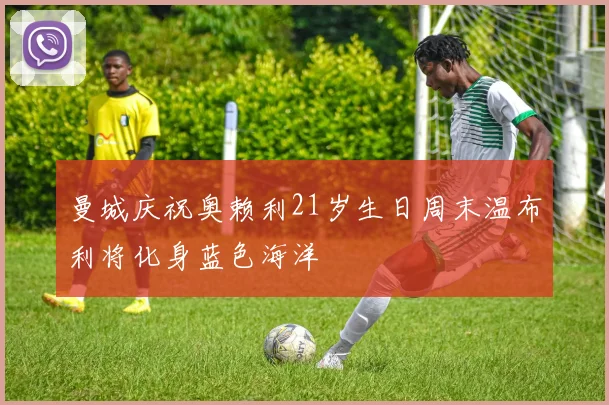曼城庆祝奥赖利21岁生日周末温布利将化身蓝色海洋