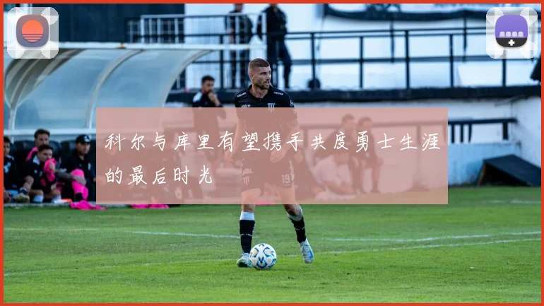 科尔与库里有望携手共度勇士生涯的最后时光