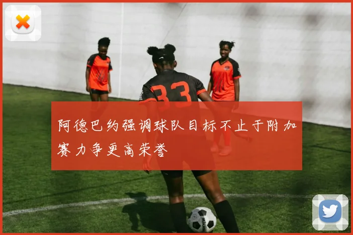 阿德巴约强调球队目标不止于附加赛力争更高荣誉