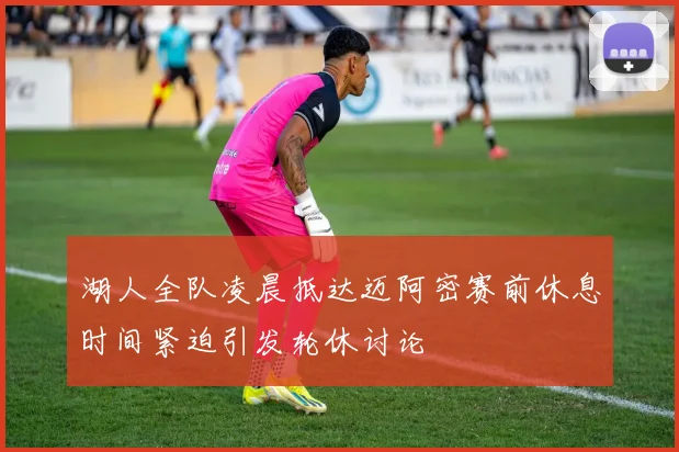 湖人全队凌晨抵达迈阿密赛前休息时间紧迫引发轮休讨论