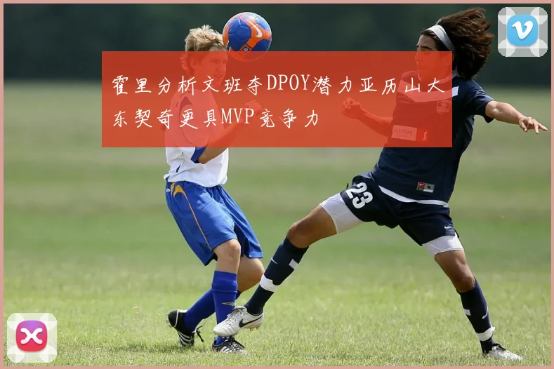 霍里分析文班夺DPOY潜力亚历山大东契奇更具MVP竞争力