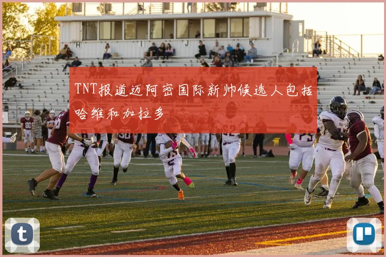 TNT报道迈阿密国际新帅候选人包括哈维和加拉多