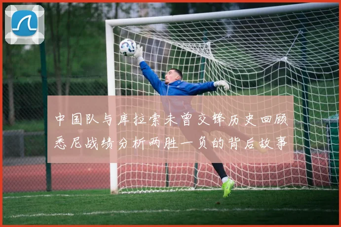 中国队与库拉索未曾交锋历史回顾悉尼战绩分析两胜一负的背后故事