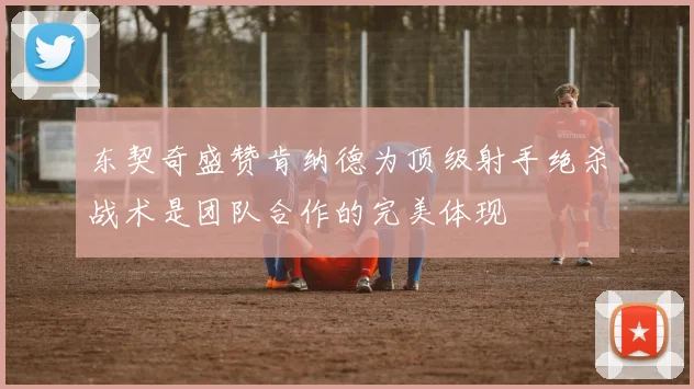 东契奇盛赞肯纳德为顶级射手绝杀战术是团队合作的完美体现