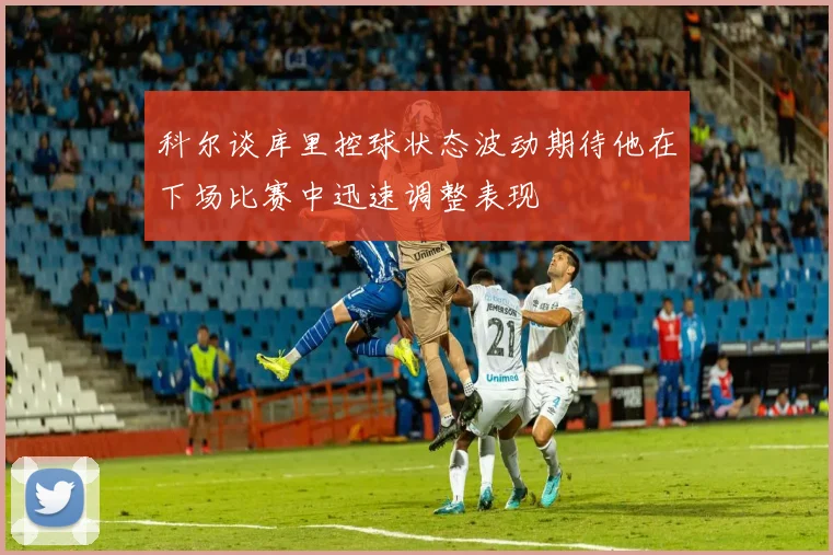 科尔谈库里控球状态波动期待他在下场比赛中迅速调整表现