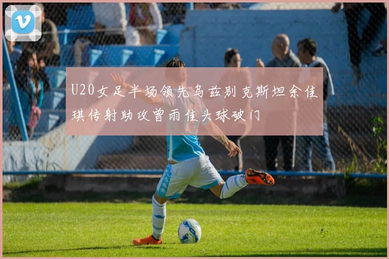 U20女足半场领先乌兹别克斯坦余佳琪传射助攻曾雨佳头球破门