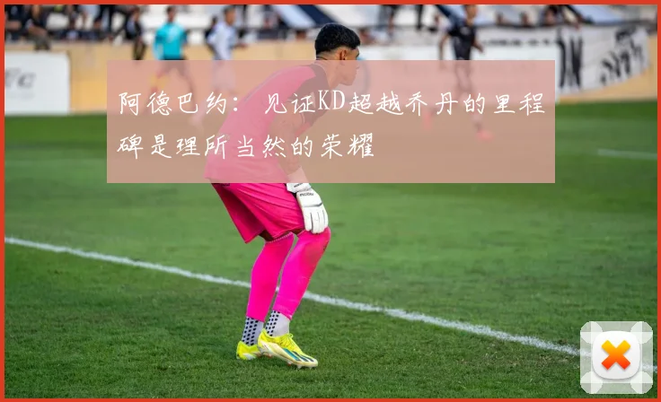 阿德巴约：见证KD超越乔丹的里程碑是理所当然的荣耀