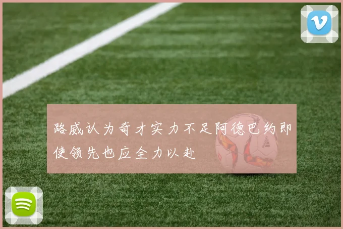 路威认为奇才实力不足阿德巴约即使领先也应全力以赴