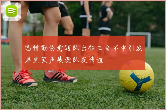 巴特勒伤愈随队出征三分不中引发库里笑声展现队友情谊