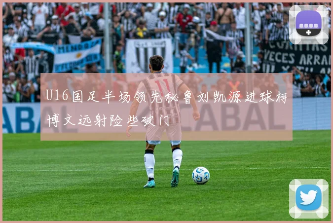 U16国足半场领先秘鲁刘凯源进球柯博文远射险些破门