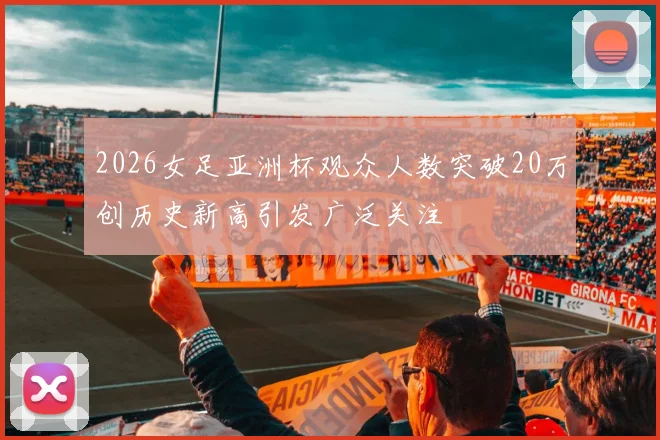 2026女足亚洲杯观众人数突破20万创历史新高引发广泛关注