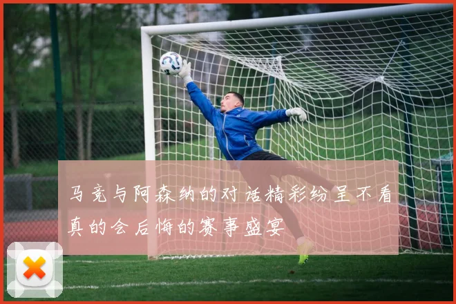 马竞与阿森纳的对话精彩纷呈不看真的会后悔的赛事盛宴