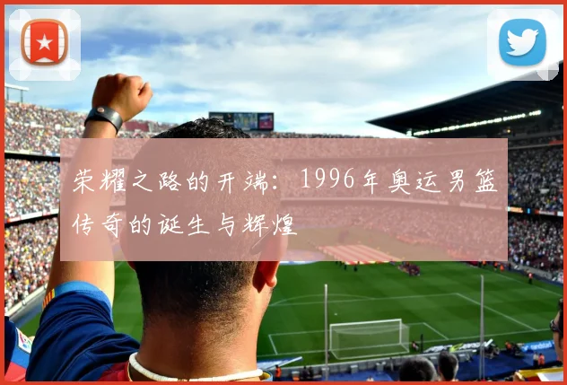 荣耀之路的开端：1996年奥运男篮传奇的诞生与辉煌