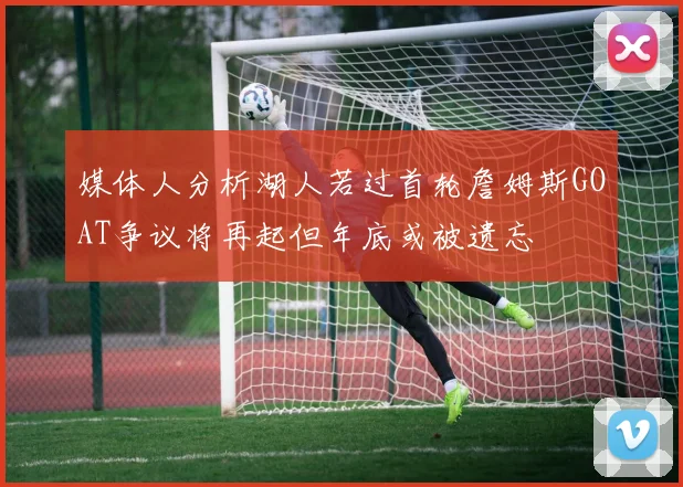 媒体人分析湖人若过首轮詹姆斯GOAT争议将再起但年底或被遗忘