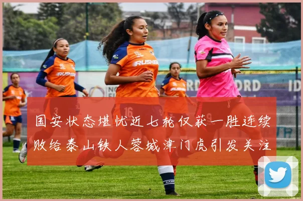 国安状态堪忧近七轮仅获一胜连续败给泰山铁人蓉城津门虎引发关注