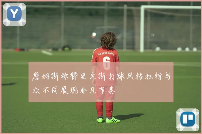 詹姆斯称赞里夫斯打球风格独特与众不同展现非凡节奏