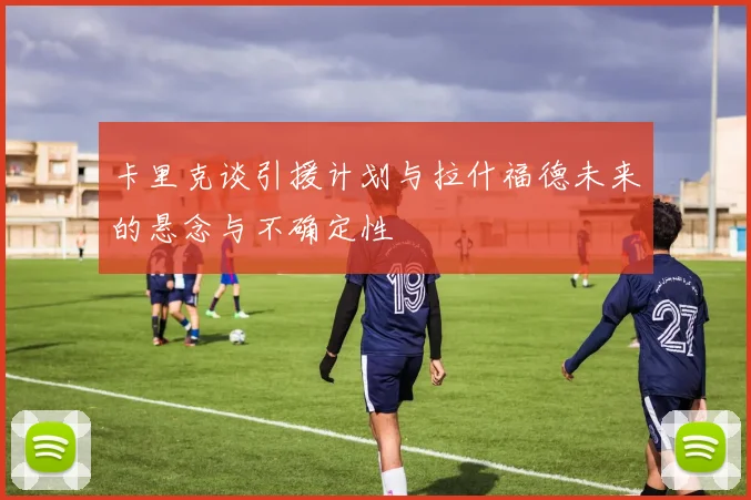 卡里克谈引援计划与拉什福德未来的悬念与不确定性